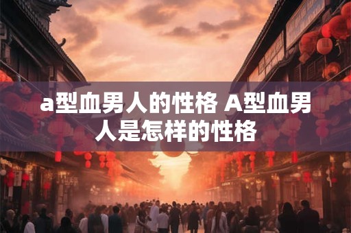 a型血男人的性格 A型血男人是怎样的性格