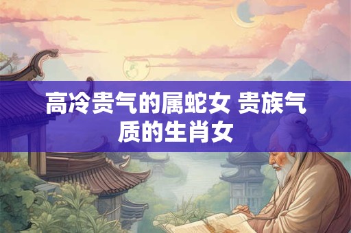 高冷贵气的属蛇女 贵族气质的生肖女