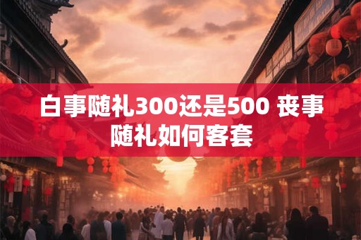 白事随礼300还是500 丧事随礼如何客套