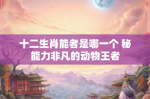 十二生肖能者是哪一个 秘能力非凡的动物王者