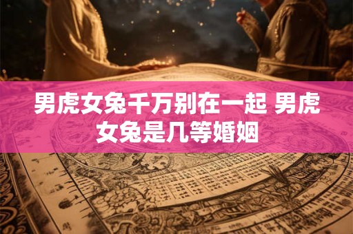 男虎女兔千万别在一起 男虎女兔是几等婚姻