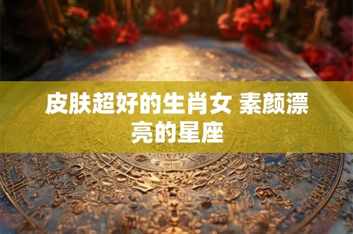 皮肤超好的生肖女 素颜漂亮的星座