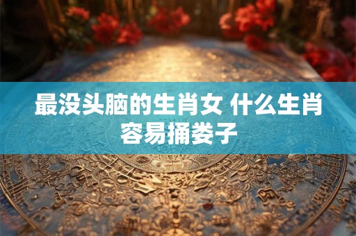 最没头脑的生肖女 什么生肖容易捅娄子