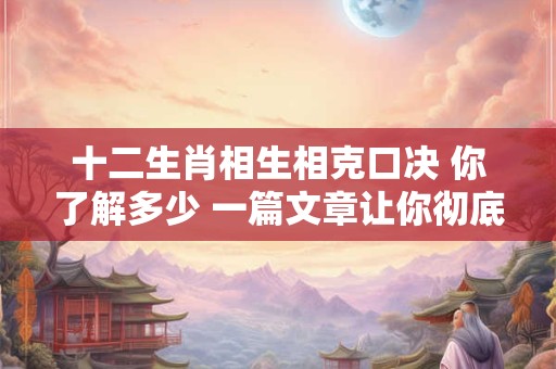 十二生肖相生相克口决 你了解多少 一篇文章让你彻底明白！