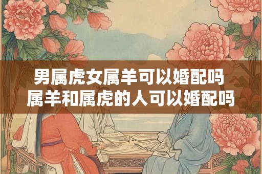 男属虎女属羊可以婚配吗 属羊和属虎的人可以婚配吗