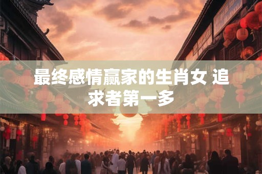 最终感情赢家的生肖女 追求者第一多