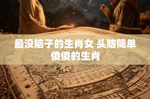最没脑子的生肖女 头脑简单傻傻的生肖