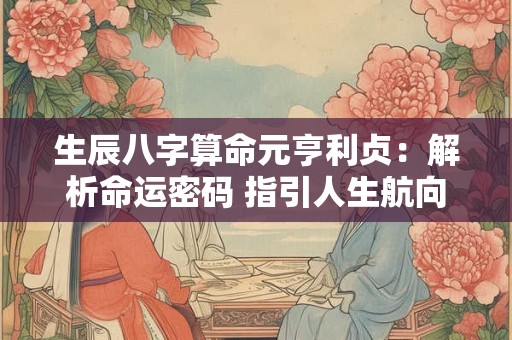生辰八字算命元亨利贞：解析命运密码 指引人生航向