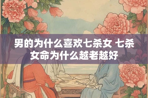 男的为什么喜欢七杀女 七杀女命为什么越老越好