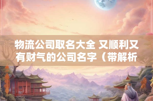 物流公司取名大全 又顺利又有财气的公司名字（带解析）