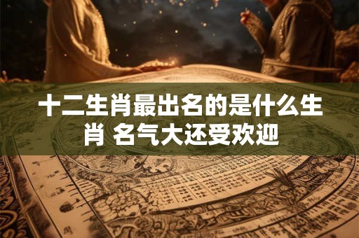 十二生肖最出名的是什么生肖 名气大还受欢迎