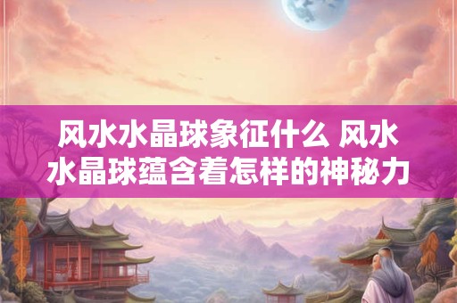 风水水晶球象征什么 风水水晶球蕴含着怎样的神秘力量