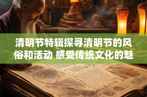 清明节特辑探寻清明节的风俗和活动 感受传统文化的魅力！