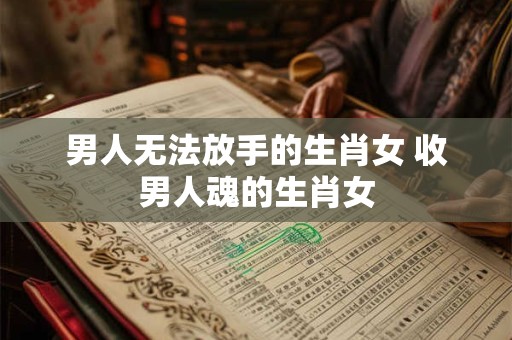 男人无法放手的生肖女 收男人魂的生肖女