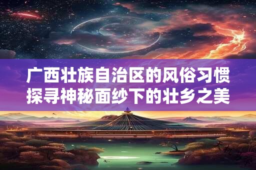 广西壮族自治区的风俗习惯探寻神秘面纱下的壮乡之美