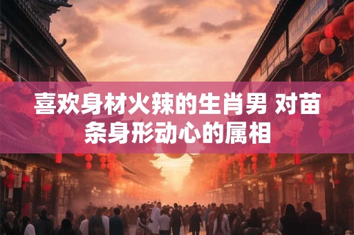 喜欢身材火辣的生肖男 对苗条身形动心的属相