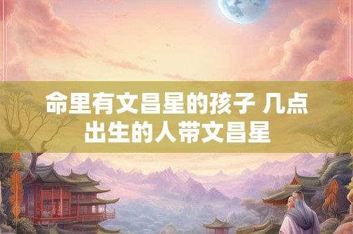 命里有文昌星的孩子 几点出生的人带文昌星