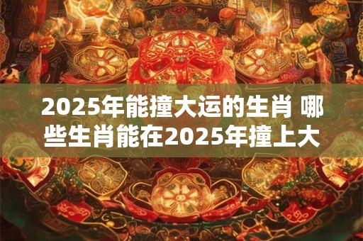2025年能撞大运的生肖 哪些生肖能在2025年撞上大运