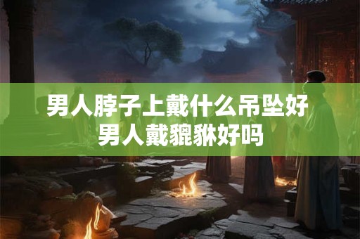 男人脖子上戴什么吊坠好 男人戴貔貅好吗