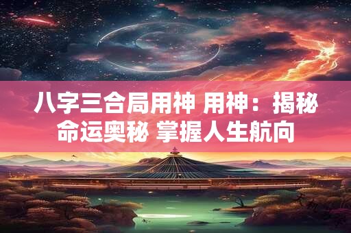 八字三合局用神 用神：揭秘命运奥秘 掌握人生航向