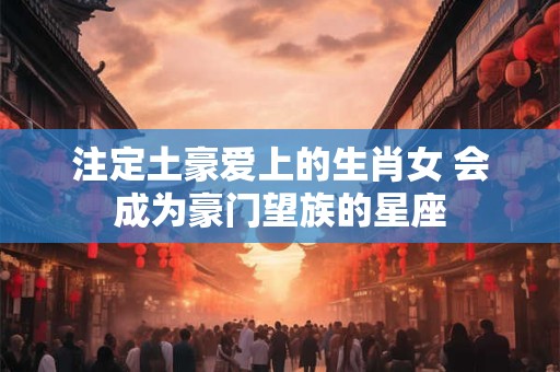 注定土豪爱上的生肖女 会成为豪门望族的星座