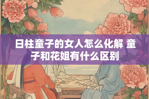 日柱童子的女人怎么化解 童子和花姐有什么区别
