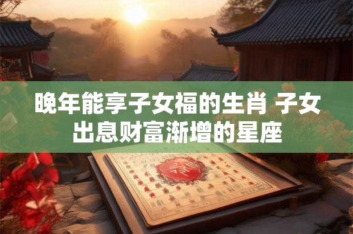 晚年能享子女福的生肖 子女出息财富渐增的星座