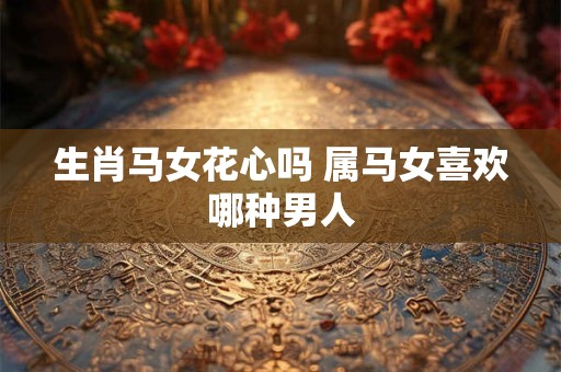 生肖马女花心吗 属马女喜欢哪种男人