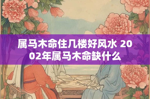 属马木命住几楼好风水 2002年属马木命缺什么