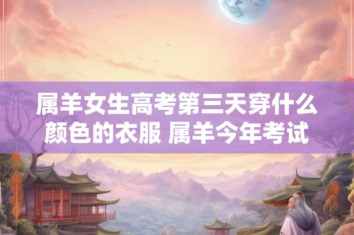 属羊女生高考第三天穿什么颜色的衣服 属羊今年考试顺利吗