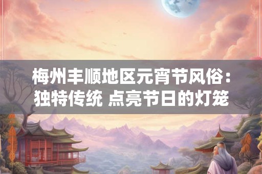 梅州丰顺地区元宵节风俗：独特传统 点亮节日的灯笼