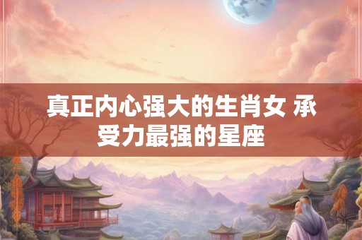 真正内心强大的生肖女 承受力最强的星座