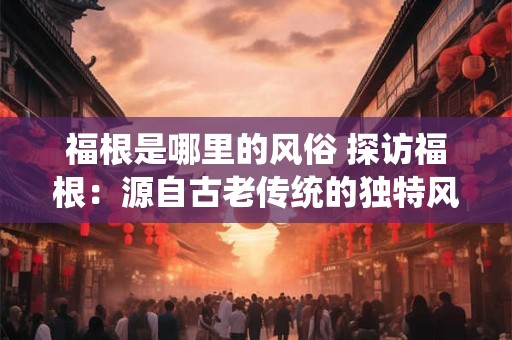 福根是哪里的风俗 探访福根：源自古老传统的独特风俗