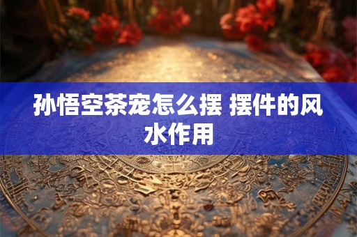 孙悟空茶宠怎么摆 摆件的风水作用