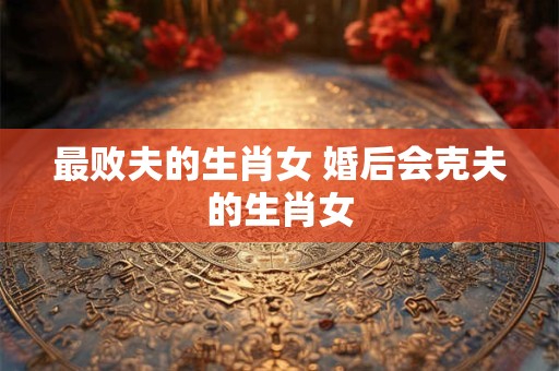 最败夫的生肖女 婚后会克夫的生肖女