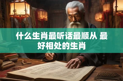 什么生肖最听话最顺从 最好相处的生肖