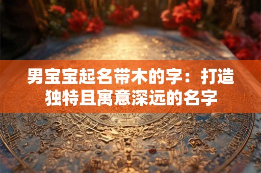 男宝宝起名带木的字：打造独特且寓意深远的名字