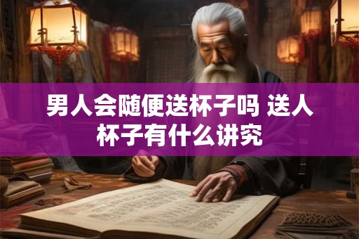 男人会随便送杯子吗 送人杯子有什么讲究