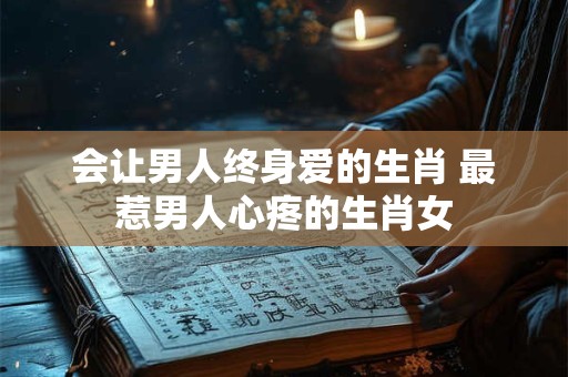 会让男人终身爱的生肖 最惹男人心疼的生肖女