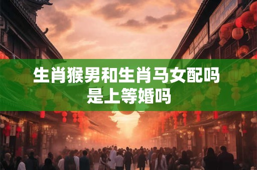生肖猴男和生肖马女配吗 是上等婚吗