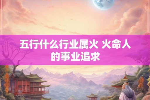 五行什么行业属火 火命人的事业追求
