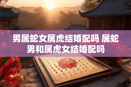 男属蛇女属虎结婚配吗 属蛇男和属虎女结婚配吗