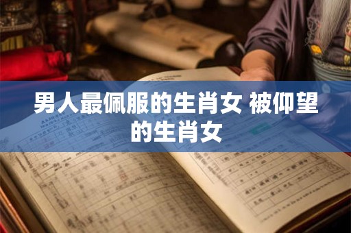 男人最佩服的生肖女 被仰望的生肖女