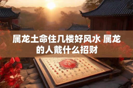 属龙土命住几楼好风水 属龙的人戴什么招财