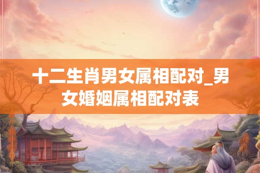 十二生肖男女属相配对_男女婚姻属相配对表