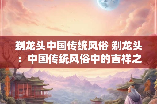剃龙头中国传统风俗 剃龙头：中国传统风俗中的吉祥之意