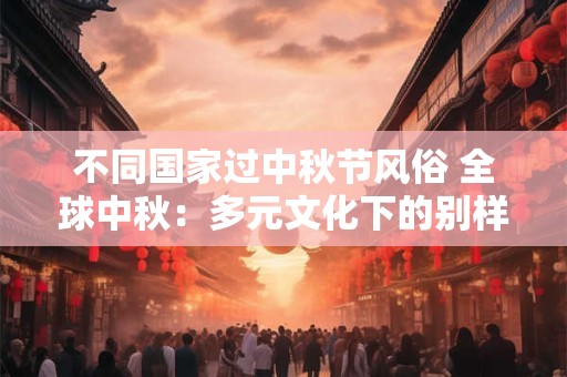 不同国家过中秋节风俗 全球中秋：多元文化下的别样风情