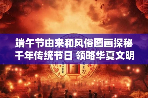 端午节由来和风俗图画探秘千年传统节日 领略华夏文明精髓！