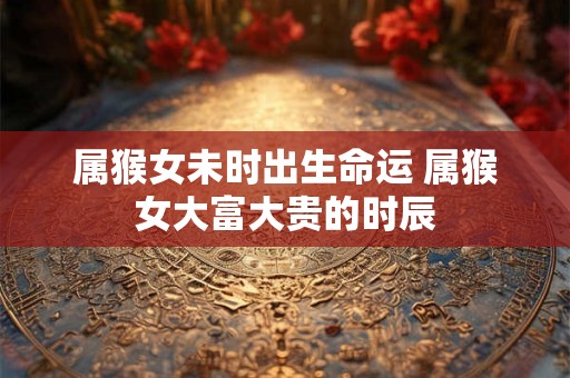 属猴女未时出生命运 属猴女大富大贵的时辰