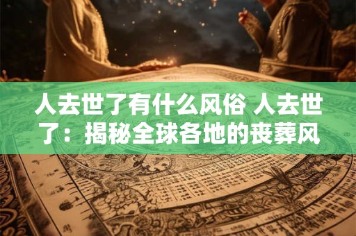 人去世了有什么风俗 人去世了：揭秘全球各地的丧葬风俗
